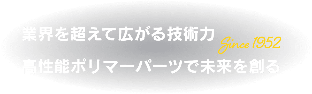 業界を超えて広がる技術力 高性能ポリマーパーツで未来を創る　Since 1952